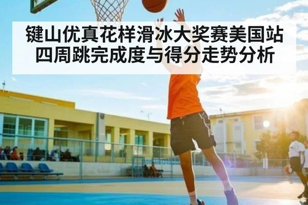 键山优真花样滑冰大奖赛美国站四周跳完成度与得分走势分析