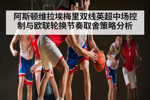 阿斯顿维拉埃梅里双线英超中场控制与欧联轮换节奏取舍策略分析