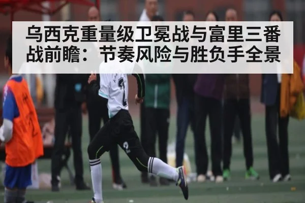乌西克重量级卫冕战与富里三番战前瞻:节奏风险与胜负手全景